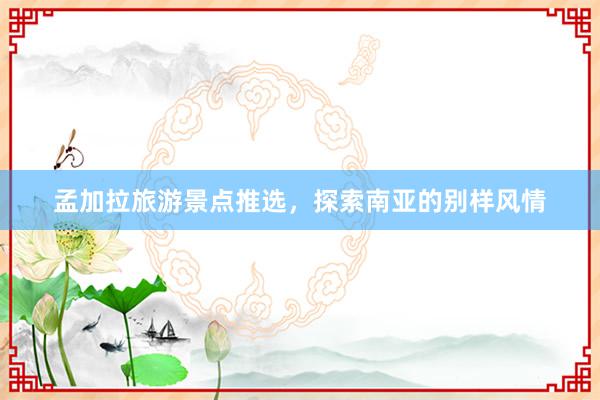 孟加拉旅游景点推选，探索南亚的别样风情